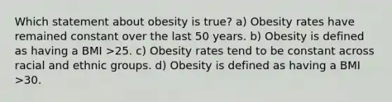 Which statement about obesity is true? a) Obesity rates have remained constant over the last 50 years. b) Obesity is defined as having a BMI >25. c) Obesity rates tend to be constant across racial and ethnic groups. d) Obesity is defined as having a BMI >30.