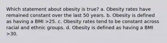 Which statement about obesity is true? a. Obesity rates have remained constant over the last 50 years. b. Obesity is defined as having a BMI >25. c. Obesity rates tend to be constant across racial and ethnic groups. d. Obesity is defined as having a BMI >30.