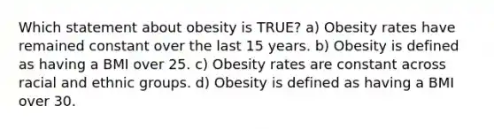 Which statement about obesity is TRUE? a) Obesity rates have remained constant over the last 15 years. b) Obesity is defined as having a BMI over 25. c) Obesity rates are constant across racial and ethnic groups. d) Obesity is defined as having a BMI over 30.