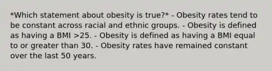 *Which statement about obesity is true?* - Obesity rates tend to be constant across racial and ethnic groups. - Obesity is defined as having a BMI >25. - Obesity is defined as having a BMI equal to or greater than 30. - Obesity rates have remained constant over the last 50 years.