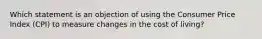 Which statement is an objection of using the Consumer Price Index (CPI) to measure changes in the cost of living?