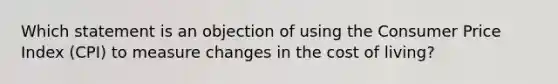 Which statement is an objection of using the Consumer Price Index (CPI) to measure changes in the cost of living?