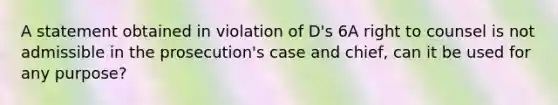 A statement obtained in violation of D's 6A right to counsel is not admissible in the prosecution's case and chief, can it be used for any purpose?