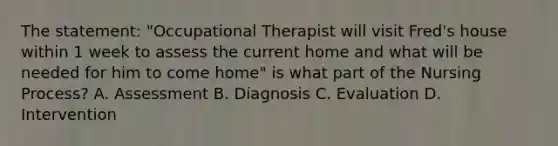 The statement: "Occupational Therapist will visit Fred's house within 1 week to assess the current home and what will be needed for him to come home" is what part of the Nursing Process? A. Assessment B. Diagnosis C. Evaluation D. Intervention