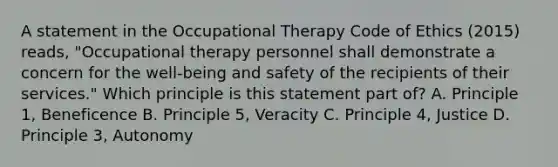 A statement in the Occupational Therapy Code of Ethics (2015) reads, "Occupational therapy personnel shall demonstrate a concern for the well-being and safety of the recipients of their services." Which principle is this statement part of? A. Principle 1, Beneficence B. Principle 5, Veracity C. Principle 4, Justice D. Principle 3, Autonomy