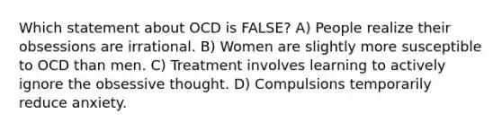 Which statement about OCD is FALSE? A) People realize their obsessions are irrational. B) Women are slightly more susceptible to OCD than men. C) Treatment involves learning to actively ignore the obsessive thought. D) Compulsions temporarily reduce anxiety.