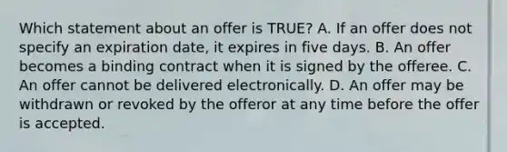 Which statement about an offer is TRUE? A. If an offer does not specify an expiration date, it expires in five days. B. An offer becomes a binding contract when it is signed by the offeree. C. An offer cannot be delivered electronically. D. An offer may be withdrawn or revoked by the offeror at any time before the offer is accepted.