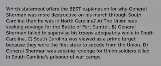 Which statement offers the BEST explanation for why General Sherman was more destructive on his march through South Carolina than he was in North Carolina? A) The Union was seeking revenge for the Battle of Fort Sumter. B) General Sherman failed to supervise his troops adequately while in South Carolina. C) South Carolina was viewed as a prime target because they were the first state to secede from the Union. D) General Sherman was seeking revenge for Union soldiers killed in South Carolina's prisoner of war camps.