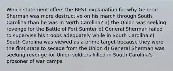 Which statement offers the BEST explanation for why General Sherman was more destructive on his march through South Carolina than he was in North Carolina? a) the Union was seeking revenge for the Battle of Fort Sumter b) General Sherman failed to supervise his troops adequately while in South Carolina c) South Carolina was viewed as a prime target because they were the first state to secede from the Union d) General Sherman was seeking revenge for Union soldiers killed in South Carolina's prosoner of war camps