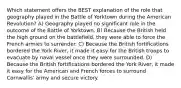 Which statement offers the BEST explanation of the role that geography played in the Battle of Yorktown during the American Revolution? A) Geography played no significant role in the outcome of the Battle of Yorktown. B) Because the British held the high ground on the battlefield, they were able to force the French armies to surrender. C) Because the British fortifications bordered the York River, it made it easy for the British troops to evacuate by naval vessel once they were surrounded. D) Because the British fortifications bordered the York River, it made it easy for the American and French forces to surround Cornwallis' army and secure victory.