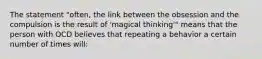 The statement "often, the link between the obsession and the compulsion is the result of 'magical thinking'" means that the person with OCD believes that repeating a behavior a certain number of times will: