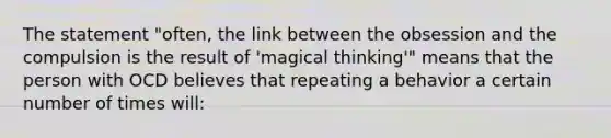 The statement "often, the link between the obsession and the compulsion is the result of 'magical thinking'" means that the person with OCD believes that repeating a behavior a certain number of times will: