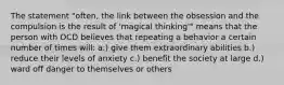 The statement "often, the link between the obsession and the compulsion is the result of 'magical thinking'" means that the person with OCD believes that repeating a behavior a certain number of times will: a.) give them extraordinary abilities b.) reduce their levels of anxiety c.) benefit the society at large d.) ward off danger to themselves or others