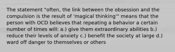 The statement "often, the link between the obsession and the compulsion is the result of 'magical thinking'" means that the person with OCD believes that repeating a behavior a certain number of times will: a.) give them extraordinary abilities b.) reduce their levels of anxiety c.) benefit the society at large d.) ward off danger to themselves or others