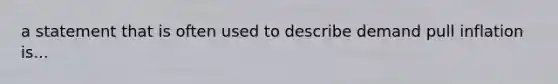 a statement that is often used to describe demand pull inflation is...