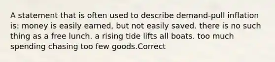 A statement that is often used to describe demand-pull inflation is: money is easily earned, but not easily saved. there is no such thing as a free lunch. a rising tide lifts all boats. too much spending chasing too few goods.Correct