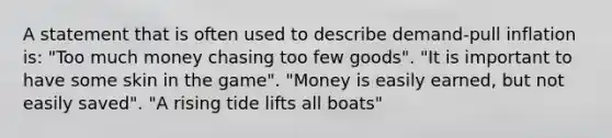 A statement that is often used to describe demand-pull inflation is: "Too much money chasing too few goods". "It is important to have some skin in the game". "Money is easily earned, but not easily saved". "A rising tide lifts all boats"