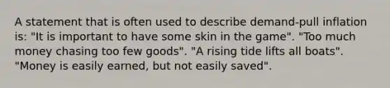 A statement that is often used to describe demand-pull inflation is: "It is important to have some skin in the game". "Too much money chasing too few goods". "A rising tide lifts all boats". "Money is easily earned, but not easily saved".