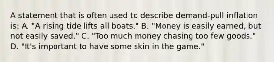 A statement that is often used to describe demand-pull inflation is: A. "A rising tide lifts all boats." B. "Money is easily earned, but not easily saved." C. "Too much money chasing too few goods." D. "It's important to have some skin in the game."