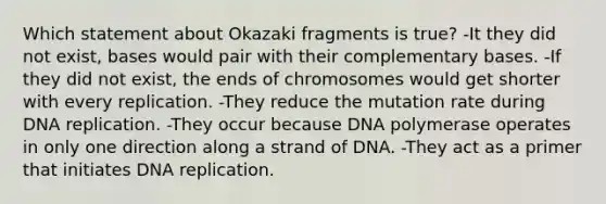 Which statement about Okazaki fragments is true? -It they did not exist, bases would pair with their complementary bases. -If they did not exist, the ends of chromosomes would get shorter with every replication. -They reduce the mutation rate during DNA replication. -They occur because DNA polymerase operates in only one direction along a strand of DNA. -They act as a primer that initiates DNA replication.