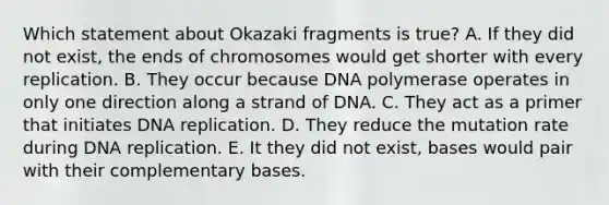 Which statement about Okazaki fragments is true? A. If they did not exist, the ends of chromosomes would get shorter with every replication. B. They occur because DNA polymerase operates in only one direction along a strand of DNA. C. They act as a primer that initiates DNA replication. D. They reduce the mutation rate during DNA replication. E. It they did not exist, bases would pair with their complementary bases.