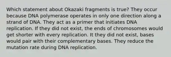 Which statement about Okazaki fragments is true? They occur because DNA polymerase operates in only one direction along a strand of DNA. They act as a primer that initiates DNA replication. If they did not exist, the ends of chromosomes would get shorter with every replication. It they did not exist, bases would pair with their complementary bases. They reduce the mutation rate during DNA replication.