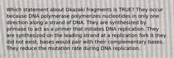 Which statement about Okazaki fragments is TRUE? They occur because DNA polymerase polymerizes nucleotides in only one direction along a strand of DNA. They are synthesized by primase to act as a primer that initiates DNA replication. They are synthesized on the leading strand at a replication fork It they did not exist, bases would pair with their complementary bases. They reduce the mutation rate during DNA replication.