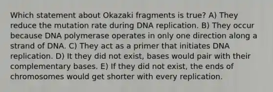 Which statement about Okazaki fragments is true? A) They reduce the mutation rate during <a href='https://www.questionai.com/knowledge/kofV2VQU2J-dna-replication' class='anchor-knowledge'>dna replication</a>. B) They occur because DNA polymerase operates in only one direction along a strand of DNA. C) They act as a primer that initiates DNA replication. D) It they did not exist, bases would pair with their complementary bases. E) If they did not exist, the ends of chromosomes would get shorter with every replication.