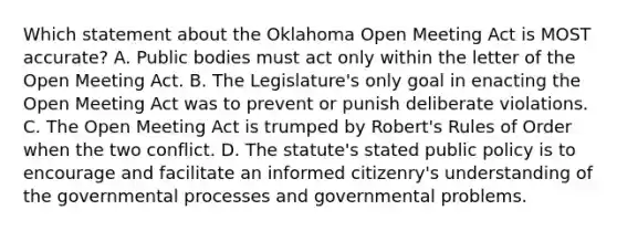 Which statement about the Oklahoma Open Meeting Act is MOST accurate? A. Public bodies must act only within the letter of the Open Meeting Act. B. The Legislature's only goal in enacting the Open Meeting Act was to prevent or punish deliberate violations. C. The Open Meeting Act is trumped by Robert's Rules of Order when the two conflict. D. The statute's stated public policy is to encourage and facilitate an informed citizenry's understanding of the governmental processes and governmental problems.