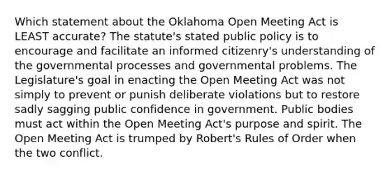 Which statement about the Oklahoma Open Meeting Act is LEAST accurate? The statute's stated public policy is to encourage and facilitate an informed citizenry's understanding of the governmental processes and governmental problems. The Legislature's goal in enacting the Open Meeting Act was not simply to prevent or punish deliberate violations but to restore sadly sagging public confidence in government. Public bodies must act within the Open Meeting Act's purpose and spirit. The Open Meeting Act is trumped by Robert's Rules of Order when the two conflict.