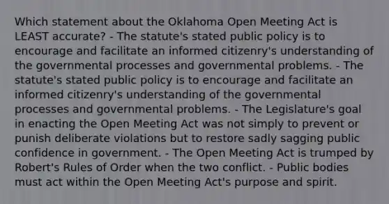 Which statement about the Oklahoma Open Meeting Act is LEAST accurate? - The statute's stated public policy is to encourage and facilitate an informed citizenry's understanding of the governmental processes and governmental problems. - The statute's stated public policy is to encourage and facilitate an informed citizenry's understanding of the governmental processes and governmental problems. - The Legislature's goal in enacting the Open Meeting Act was not simply to prevent or punish deliberate violations but to restore sadly sagging public confidence in government. - The Open Meeting Act is trumped by Robert's Rules of Order when the two conflict. - Public bodies must act within the Open Meeting Act's purpose and spirit.