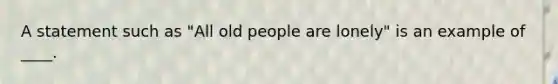 A statement such as "All old people are lonely" is an example of ____.