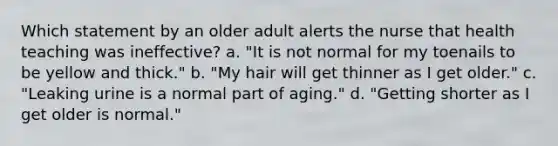 Which statement by an older adult alerts the nurse that health teaching was ineffective? a. "It is not normal for my toenails to be yellow and thick." b. "My hair will get thinner as I get older." c. "Leaking urine is a normal part of aging." d. "Getting shorter as I get older is normal."