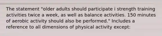 The statement "older adults should participate i strength training activities twice a week, as well as balance activities. 150 minutes of aerobic activity should also be performed." Includes a reference to all dimensions of physical activity except: