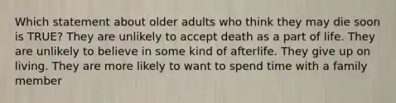 Which statement about older adults who think they may die soon is TRUE? They are unlikely to accept death as a part of life. They are unlikely to believe in some kind of afterlife. They give up on living. They are more likely to want to spend time with a family member