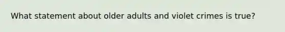 What statement about older adults and violet crimes is true?