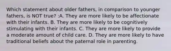 Which statement about older fathers, in comparison to younger fathers, is NOT true? :A. They are more likely to be affectionate with their infants. B. They are more likely to be cognitively stimulating with their infants. C. They are more likely to provide a moderate amount of child care. D. They are more likely to have traditional beliefs about the paternal role in parenting.