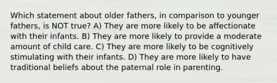 Which statement about older fathers, in comparison to younger fathers, is NOT true? A) They are more likely to be affectionate with their infants. B) They are more likely to provide a moderate amount of child care. C) They are more likely to be cognitively stimulating with their infants. D) They are more likely to have traditional beliefs about the paternal role in parenting.