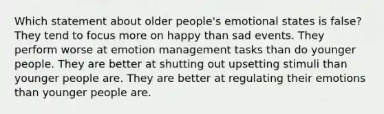 Which statement about older people's emotional states is false? They tend to focus more on happy than sad events. They perform worse at emotion management tasks than do younger people. They are better at shutting out upsetting stimuli than younger people are. They are better at regulating their emotions than younger people are.