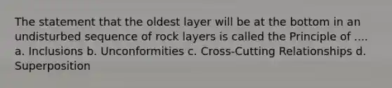 The statement that the oldest layer will be at the bottom in an undisturbed sequence of rock layers is called the Principle of .... a. Inclusions b. Unconformities c. Cross-Cutting Relationships d. Superposition