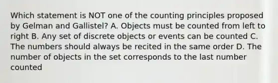 Which statement is NOT one of the counting principles proposed by Gelman and Gallistel? A. Objects must be counted from left to right B. Any set of discrete objects or events can be counted C. The numbers should always be recited in the same order D. The number of objects in the set corresponds to the last number counted