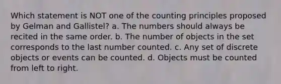 Which statement is NOT one of the counting principles proposed by Gelman and Gallistel? a. The numbers should always be recited in the same order. b. The number of objects in the set corresponds to the last number counted. c. Any set of discrete objects or events can be counted. d. Objects must be counted from left to right.