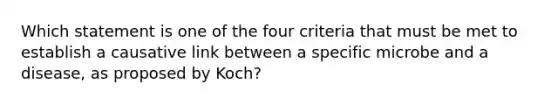 Which statement is one of the four criteria that must be met to establish a causative link between a specific microbe and a disease, as proposed by Koch?