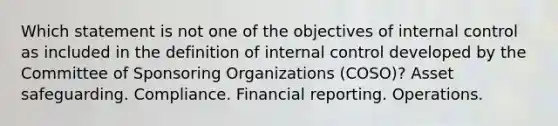 Which statement is not one of the objectives of internal control as included in the definition of internal control developed by the Committee of Sponsoring Organizations (COSO)? Asset safeguarding. Compliance. Financial reporting. Operations.