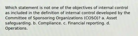 Which statement is not one of the objectives of internal control as included in the definition of internal control developed by the Committee of Sponsoring Organizations (COSO)? a. Asset safeguarding. b. Compliance. c. Financial reporting. d. Operations.