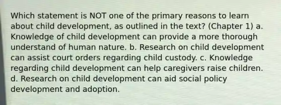 Which statement is NOT one of the primary reasons to learn about child development, as outlined in the text? (Chapter 1) a. Knowledge of child development can provide a more thorough understand of human nature. b. Research on child development can assist court orders regarding child custody. c. Knowledge regarding child development can help caregivers raise children. d. Research on child development can aid social policy development and adoption.