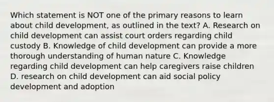 Which statement is NOT one of the primary reasons to learn about child development, as outlined in the text? A. Research on child development can assist court orders regarding child custody B. Knowledge of child development can provide a more thorough understanding of human nature C. Knowledge regarding child development can help caregivers raise children D. research on child development can aid social policy development and adoption