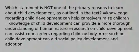 Which statement is NOT one of the primary reasons to learn about child development, as outlined in the text? =knowledge regarding child development can help caregivers raise children =knowledge of child development can provide a more thorough understanding of human nature =research on child development can assist court orders regarding child custody =research on child development can aid social policy development and adoption