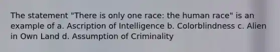 The statement "There is only one race: the human race" is an example of a. Ascription of Intelligence b. Colorblindness c. Alien in Own Land d. Assumption of Criminality