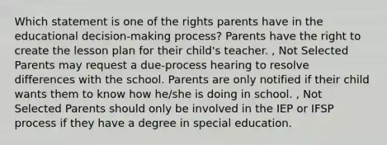 Which statement is one of the rights parents have in the educational decision-making process? Parents have the right to create the lesson plan for their child's teacher. , Not Selected Parents may request a due-process hearing to resolve differences with the school. Parents are only notified if their child wants them to know how he/she is doing in school. , Not Selected Parents should only be involved in the IEP or IFSP process if they have a degree in special education.